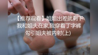 【推荐观看】姐姐出差就剩下我和姐夫在家,我穿着丁字裤勾引姐夫被内射(上) 