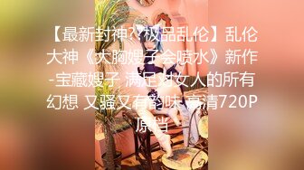 【最新封神??极品乱伦】乱伦大神《大胸嫂子会喷水》新作-宝藏嫂子 满足对女人的所有幻想 又骚又有韵味 高清720P原档