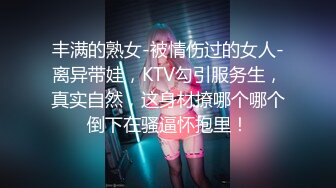 丰满的熟女-被情伤过的女人-离异带娃，KTV勾引服务生，真实自然，这身材撩哪个哪个倒下在骚逼怀抱里！