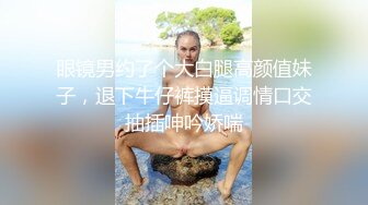 眼镜男约了个大白腿高颜值妹子，退下牛仔裤摸逼调情口交抽插呻吟娇喘