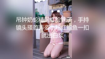 吊钟奶蛇精网红脸妹子，手持镜头搔首弄姿，粉红鲍鱼一扣就出白浆