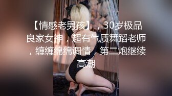 【情感老男孩】，30岁极品良家女神，超有气质舞蹈老师，缠缠绵绵调情，第二炮继续高潮