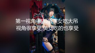 第一视角 高颜值美女吃大吊 视角很享受 美女吃的也享受