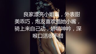 ❤❤良家漂亮小姐姐，外表甜美乖巧，炮友喜欢插她小嘴，骑上来自己动，娇喘呻吟，深喉口活很不错