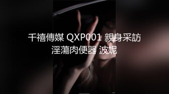 千禧傳媒 QXP001 親身采訪淫蕩肉便器 波妮