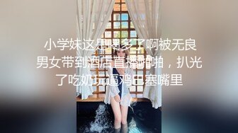  小学妹这是喝多了啊被无良男女带到酒店直播啪啪，扒光了吃奶玩逼鸡巴塞嘴里