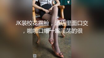 JK装校花露脸，酒店里面口交，啪啪口爆一嘴淫荡的很