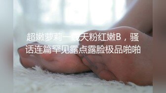 超嫩萝莉一线天粉红嫩B，骚话连篇罕见露点露脸极品啪啪