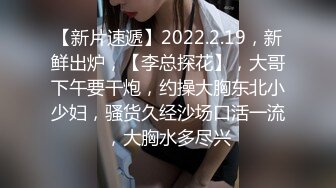 【新片速遞】2022.2.19，新鲜出炉，【李总探花】，大哥下午要干炮，约操大胸东北小少妇，骚货久经沙场口活一流，大胸水多尽兴