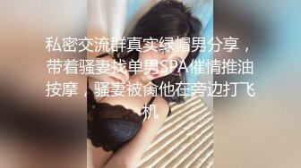 私密交流群真实绿帽男分享，带着骚妻找单男SPA催情推油按摩，骚妻被肏他在旁边打飞机