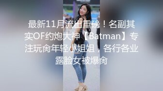 最新11月流出重磅！名副其实OF约炮大神【Batman】专注玩肏年轻小姐姐，各行各业露脸女被爆肏