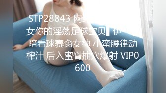 STP28843 网红女神 心机少女你的淫荡足球宝贝▌伊一 ▌陪看球赛肏女神 小蛮腰律动榨汁 后入蜜臀抽穴爆射 VIP0600