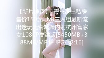 【新片速遞】  震撼流出私房售价150元❤MJ三人组最新流出迷玩无套轮操内射杭州富家女1080P高清版[5450MB+388MB/MP4+JPG/32:16]