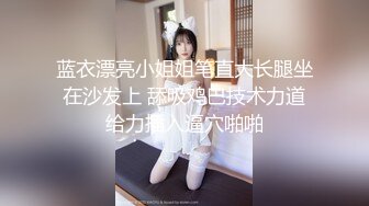 蓝衣漂亮小姐姐笔直大长腿坐在沙发上 舔吸鸡巴技术力道给力插入逼穴啪啪