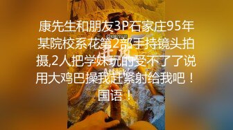 康先生和朋友3P石家庄95年某院校系花第2部手持镜头拍摄,2人把学妹玩的受不了了说用大鸡巴操我赶紧射给我吧！国语！