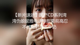 【新片速遞】国产CD系列湾湾伪娘妮雅电动棒慰菊前高忍不住激射超多牛奶 