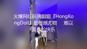 火爆网红玩偶姐姐『HongKongDoll』超敏感尤物❤️难以置信的快乐