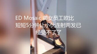 ED Mosaic 美女员工欧比❤️短短5分钟让小伙连射两发已经受不了了