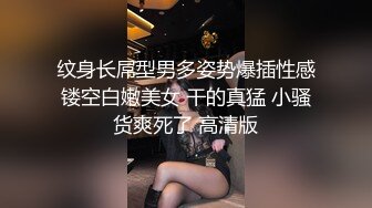 纹身长屌型男多姿势爆插性感镂空白嫩美女 干的真猛 小骚货爽死了 高清版