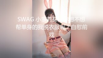 SWAG 小萝莉身材你想不想帮单身的我脱衣服呢？自慰前戏