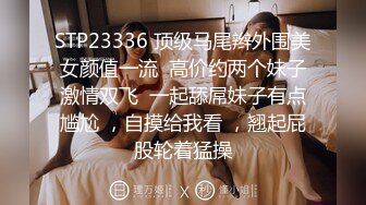 STP23336 顶级马尾辫外围美女颜值一流  高价约两个妹子激情双飞  一起舔屌妹子有点尴尬 ，自摸给我看 ，翘起屁股轮着猛操