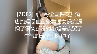 [2DF2]《一哥全国探花》酒店约嫖混血苗条卖淫女操完逼撸了很久都没射小姐差点哭了生气的走了  [BT种子]