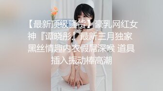 【最新顶级骚货】豪乳网红女神『谭晓彤』最新三月独家 黑丝情趣内衣假屌深喉 道具插入振动棒高潮