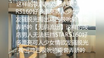 这样的夜店男人无法抵挡STARS160好多漂亮可人少女情欲发骚脱光掏出鸡巴吸吮骑乘套弄娇吟【无码流出】这样的夜店男人无法抵挡STARS160好多漂亮可人少女情欲发骚脱光掏出鸡巴吸吮骑乘套弄娇吟