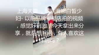 上海夫妻 ，肌肤滑嫩白皙少妇- 以前品牌专柜店拍的视频，感觉好刺激，今天拿出来分享，就是想问问，有人喜欢这样玩吗？