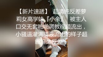 【新片速遞】  超清纯反差萝莉女高学妹『小余』✅被主人口交无套啪啪调教视频流出，小骚逼灌满精液流出的样子超级淫荡反差！