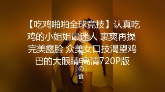 【吃鸡啪啪全球竞技】认真吃鸡的小姐姐最迷人 裹爽再操 完美露脸 众美女口技渴望鸡巴的大眼睛 高清720P版