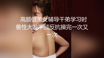   高颜值美女辅导干弟学习时兽性大发不顾反抗操完一次又一次