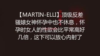 【MARTIN-ELLI】顶级反差骚婊女神怀孕中也不休息，怀孕时女人的性欲会比平常高好几倍，这下可以放心内射了