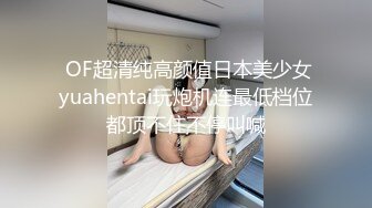  OF超清纯高颜值日本美少女yuahentai玩炮机连最低档位都顶不住不停叫喊