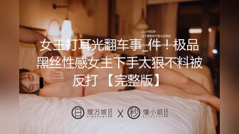 女王打耳光翻车事_件！极品黑丝性感女主下手太狠不料被反打 【完整版】