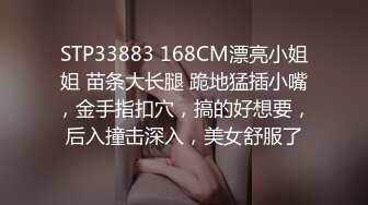 STP33883 168CM漂亮小姐姐 苗条大长腿 跪地猛插小嘴，金手指扣穴，搞的好想要，后入撞击深入，美女舒服了