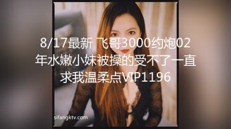 8/17最新 飞哥3000约炮02年水嫩小妹被操的受不了一直求我温柔点VIP1196