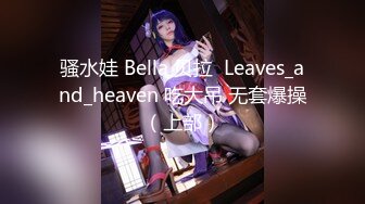 骚水娃 Bella 贝拉  Leaves_and_heaven 吃大吊 无套爆操（上部）