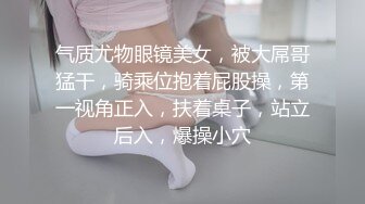 气质尤物眼镜美女，被大屌哥猛干，骑乘位抱着屁股操，第一视角正入，扶着桌子，站立后入，爆操小穴