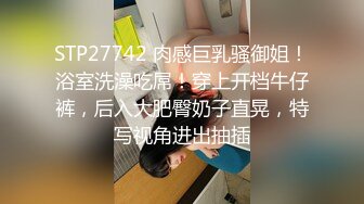 STP27742 肉感巨乳骚御姐！浴室洗澡吃屌！穿上开档牛仔裤，后入大肥臀奶子直晃，特写视角进出抽插