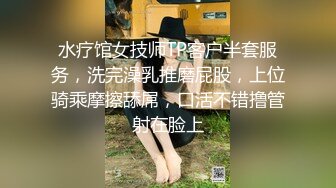 水疗馆女技师TP客户半套服务，洗完澡乳推磨屁股，上位骑乘摩擦舔屌，口活不错撸管射在脸上