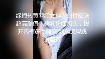 绿播转黄网红女神！白皙皮肤超高颜值！美乳粉红奶头，拨开内裤多毛骚穴 翘起美臀跳蛋震穴