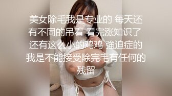 美女除毛我是专业的 每天还有不同的吊看 看完涨知识了 还有这么小的鸡鸡 強迫症的我是不能接受除完毛有任何的残留