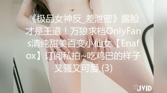 《极品女神反_差泄密》露脸才是王道！万狼求档OnlyFans清纯甜美百变小仙女【Enafox】订阅私拍~吃鸡巴的样子又骚又可爱 (3)