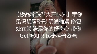 【极品稀缺??大开眼界】带你见识阴唇整形 阴道缩紧 修复处女膜 满足你的好奇心 带你Get新知识 珍奇科普资源