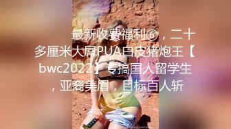 ⚫️⚫️最新收费福利⑥，二十多厘米大屌PUA白皮猪炮王【bwc2022】专搞国人留学生，亚裔美眉，目标百人斩