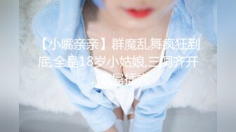 【小嘴亲亲】群魔乱舞疯狂到底,全是18岁小姑娘,三洞齐开，双屌插穴