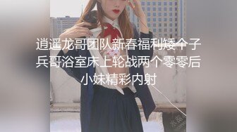 逍遥龙哥团队新春福利矮个子兵哥浴室床上轮战两个零零后小妹精彩内射