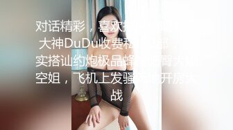 对话精彩，喜欢抽麻的嘻哈范大神DuDu收费私拍2部，真实搭讪约炮极品蜂腰肥臀大奶空姐，飞机上发骚落地开房大战