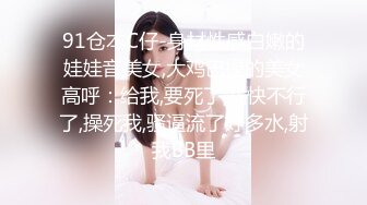 91仓本C仔-身材性感白嫩的娃娃音美女,大鸡巴操的美女高呼：给我,要死了,我快不行了,操死我,骚逼流了好多水,射我BB里